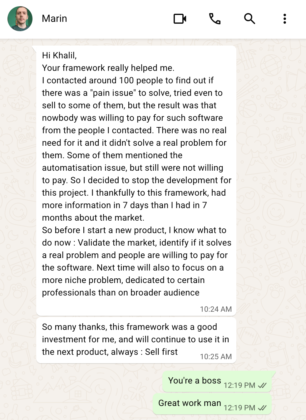 Message from Marin: Your framework really helped me. I contacted around 100 people, found nobody was willing to pay, and stopped development. Thanks to this framework I had more information in 7 days than in 7 months about the market. Next product, always: Sell first